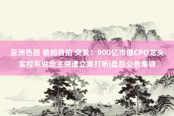 亚洲色图 偷拍自拍 突发！900亿市值CPO龙头实控东说念主突遭立案打听|盘后公告集锦