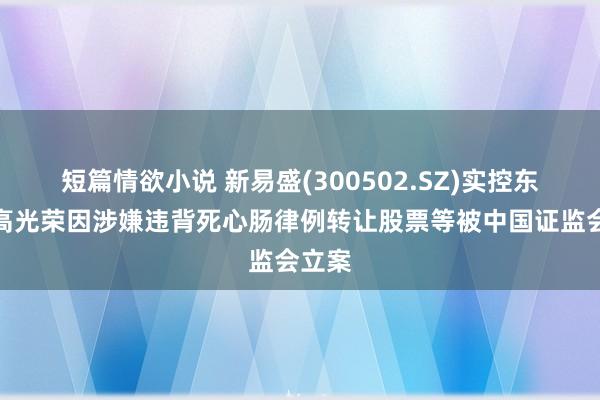 短篇情欲小说 新易盛(300502.SZ)实控东谈主高光荣因涉嫌违背死心肠律例转让股票等被中国证监会立案