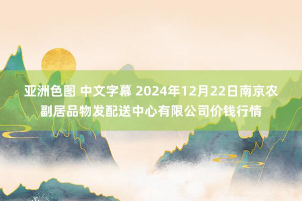 亚洲色图 中文字幕 2024年12月22日南京农副居品物发配送中心有限公司价钱行情