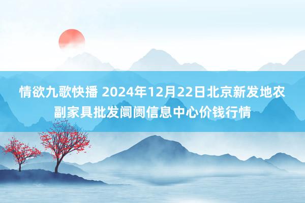 情欲九歌快播 2024年12月22日北京新发地农副家具批发阛阓信息中心价钱行情