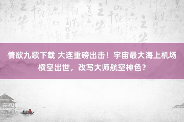 情欲九歌下载 大连重磅出击！宇宙最大海上机场横空出世，改写大师航空神色？