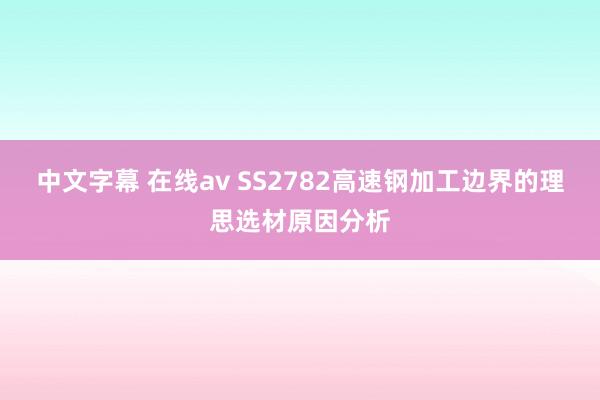 中文字幕 在线av SS2782高速钢加工边界的理思选材原因分析