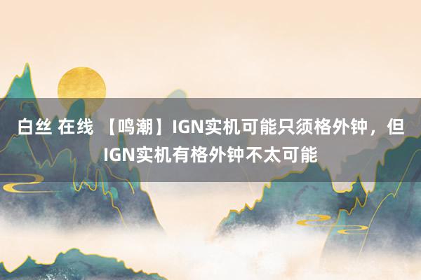 白丝 在线 【鸣潮】IGN实机可能只须格外钟，但IGN实机有格外钟不太可能