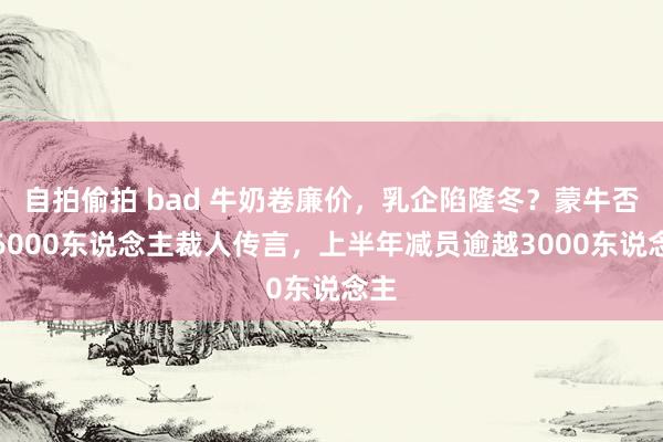 自拍偷拍 bad 牛奶卷廉价，乳企陷隆冬？蒙牛否定6000东说念主裁人传言，上半年减员逾越3000东说念主