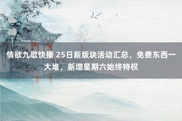 情欲九歌快播 25日新版块活动汇总，免费东西一大堆，新增星期六始终特权