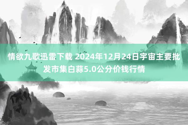 情欲九歌迅雷下载 2024年12月24日宇宙主要批发市集白蒜5.0公分价钱行情