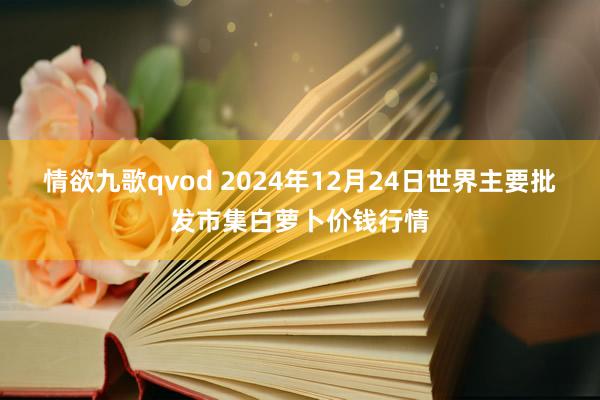 情欲九歌qvod 2024年12月24日世界主要批发市集白萝卜价钱行情