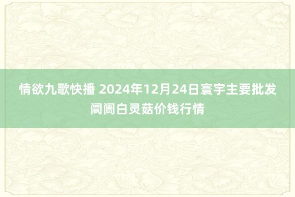 情欲九歌快播 2024年12月24日寰宇主要批发阛阓白灵菇价钱行情