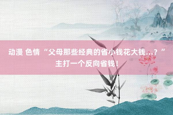 动漫 色情 “父母那些经典的省小钱花大钱...？”主打一个反向省钱！