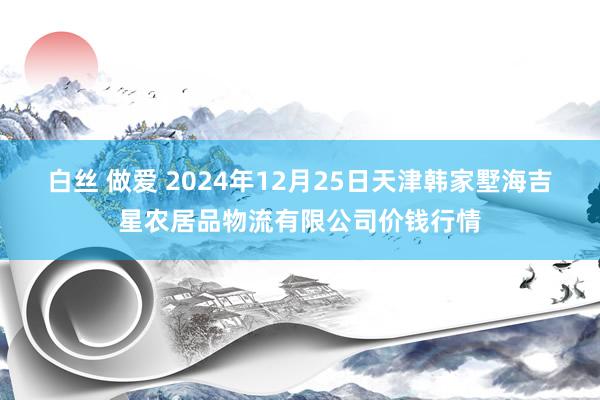 白丝 做爱 2024年12月25日天津韩家墅海吉星农居品物流有限公司价钱行情