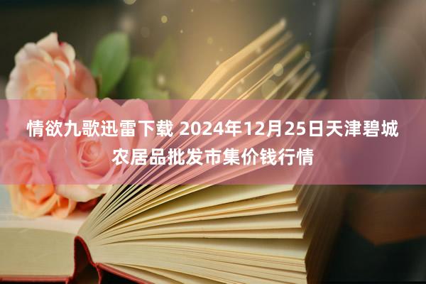 情欲九歌迅雷下载 2024年12月25日天津碧城农居品批发市集价钱行情