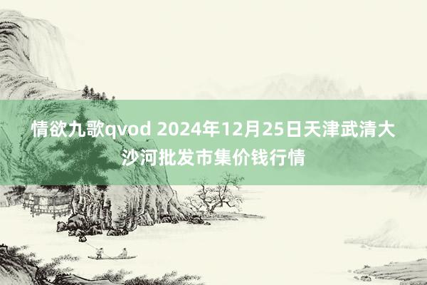 情欲九歌qvod 2024年12月25日天津武清大沙河批发市集价钱行情