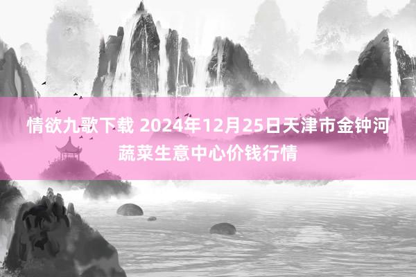 情欲九歌下载 2024年12月25日天津市金钟河蔬菜生意中心价钱行情