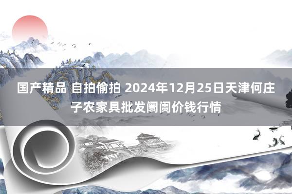 国产精品 自拍偷拍 2024年12月25日天津何庄子农家具批发阛阓价钱行情