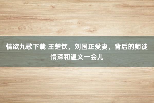 情欲九歌下载 王楚钦，刘国正爱妻，背后的师徒情深和温文一会儿