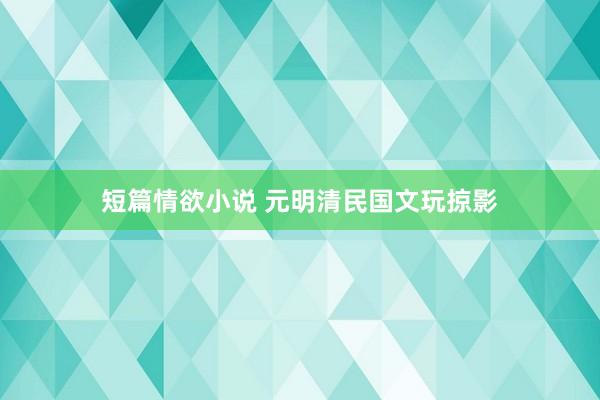 短篇情欲小说 元明清民国文玩掠影