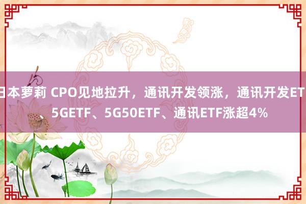 日本萝莉 CPO见地拉升，通讯开发领涨，通讯开发ETF、5GETF、5G50ETF、通讯ETF涨超4%