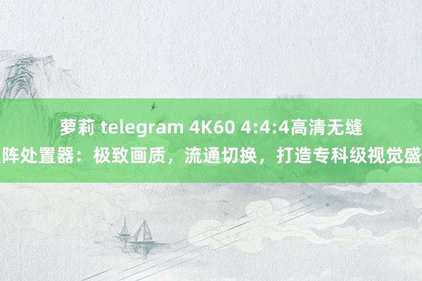 萝莉 telegram 4K60 4:4:4高清无缝矩阵处置器：极致画质，流通切换，打造专科级视觉盛宴