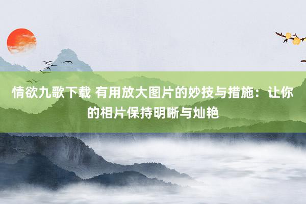 情欲九歌下载 有用放大图片的妙技与措施：让你的相片保持明晰与灿艳