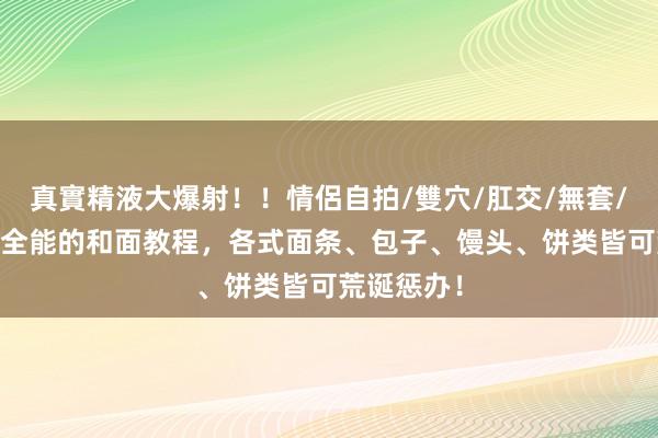 真實精液大爆射！！情侶自拍/雙穴/肛交/無套/大量噴精 全能的和面教程，各式面条、包子、馒头、饼类皆可荒诞惩办！