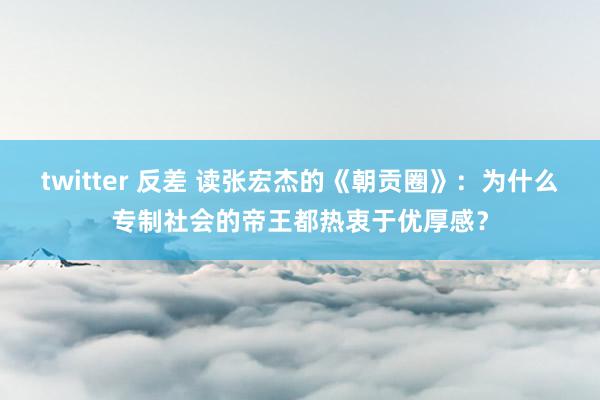 twitter 反差 读张宏杰的《朝贡圈》：为什么专制社会的帝王都热衷于优厚感？