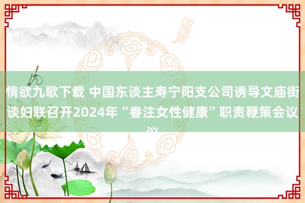 情欲九歌下载 中国东谈主寿宁阳支公司诱导文庙街谈妇联召开2024年“眷注女性健康”职责鞭策会议