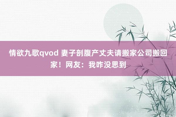 情欲九歌qvod 妻子剖腹产丈夫请搬家公司搬回家！网友：我咋没思到