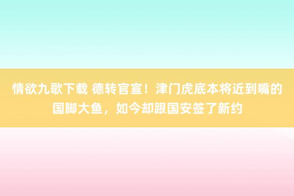 情欲九歌下载 德转官宣！津门虎底本将近到嘴的国脚大鱼，如今却跟国安签了新约