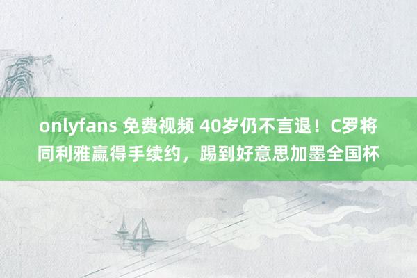 onlyfans 免费视频 40岁仍不言退！C罗将同利雅赢得手续约，踢到好意思加墨全国杯