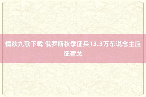 情欲九歌下载 俄罗斯秋季征兵13.3万东说念主应征荷戈