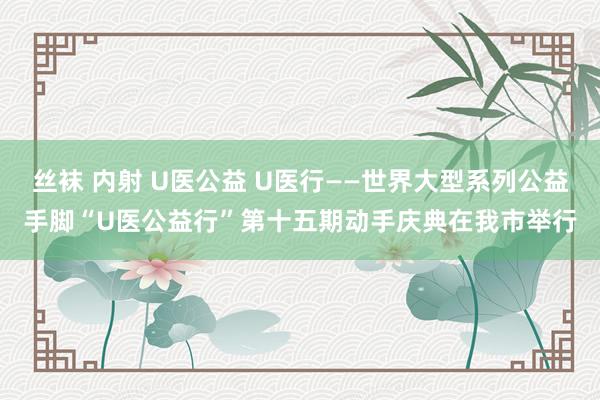 丝袜 内射 U医公益 U医行——世界大型系列公益手脚“U医公益行”第十五期动手庆典在我市举行