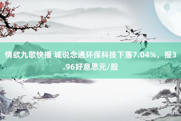 情欲九歌快播 城说念通环保科技下落7.04%，报3.96好意思元/股