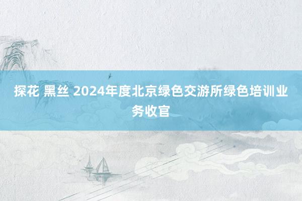 探花 黑丝 2024年度北京绿色交游所绿色培训业务收官