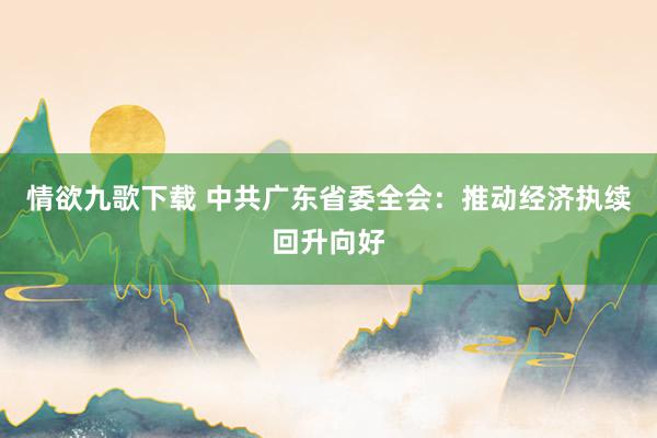 情欲九歌下载 中共广东省委全会：推动经济执续回升向好