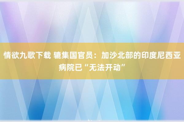 情欲九歌下载 辘集国官员：加沙北部的印度尼西亚病院已“无法开动”