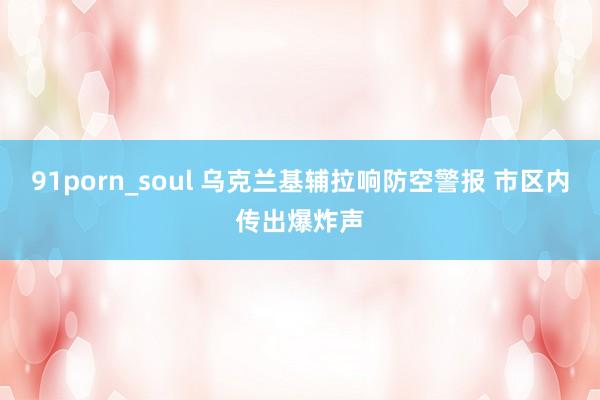 91porn_soul 乌克兰基辅拉响防空警报 市区内传出爆炸声