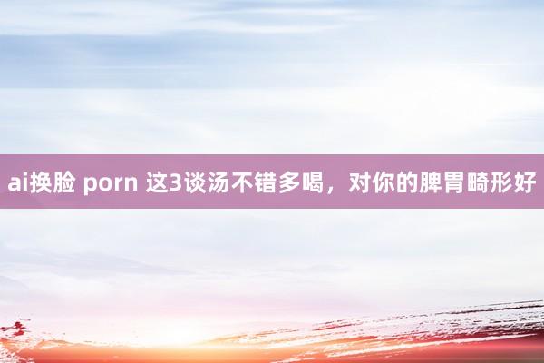 ai换脸 porn 这3谈汤不错多喝，对你的脾胃畸形好