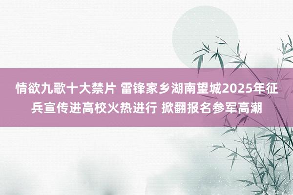 情欲九歌十大禁片 雷锋家乡湖南望城2025年征兵宣传进高校火热进行 掀翻报名参军高潮