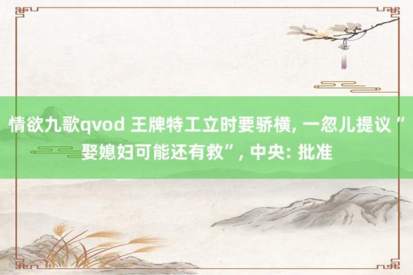 情欲九歌qvod 王牌特工立时要骄横， 一忽儿提议“娶媳妇可能还有救”， 中央: 批准