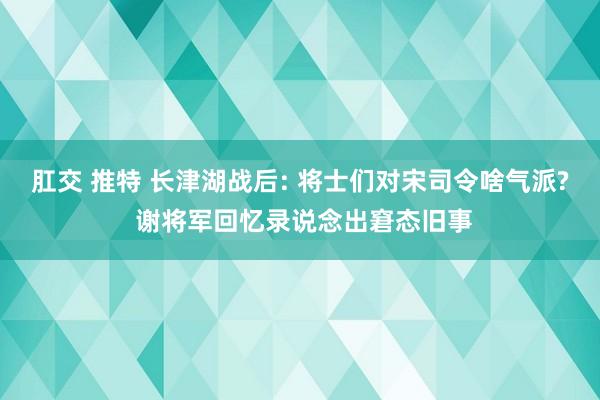 肛交 推特 长津湖战后: 将士们对宋司令啥气派? 谢将军回忆录说念出窘态旧事