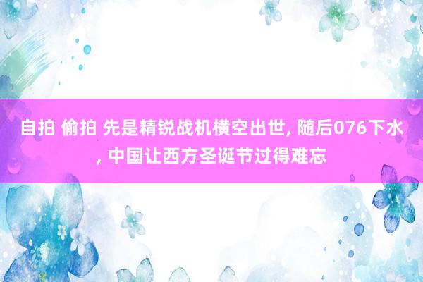 自拍 偷拍 先是精锐战机横空出世， 随后076下水， 中国让西方圣诞节过得难忘