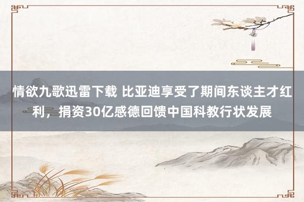 情欲九歌迅雷下载 比亚迪享受了期间东谈主才红利，捐资30亿感德回馈中国科教行状发展