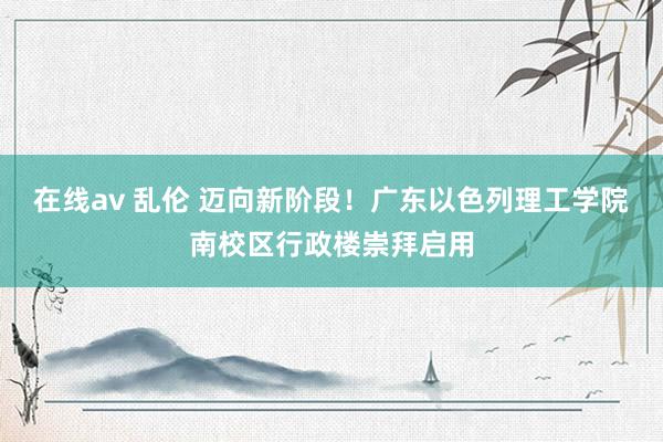 在线av 乱伦 迈向新阶段！广东以色列理工学院南校区行政楼崇拜启用