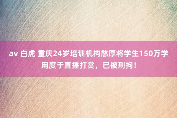 av 白虎 重庆24岁培训机构憨厚将学生150万学用度于直播打赏，已被刑拘！