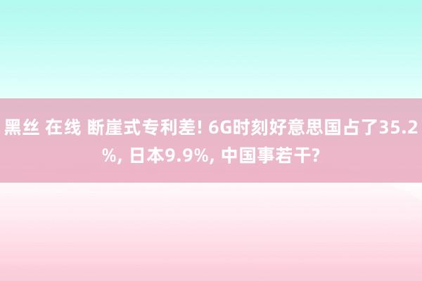 黑丝 在线 断崖式专利差! 6G时刻好意思国占了35.2%， 日本9.9%， 中国事若干?