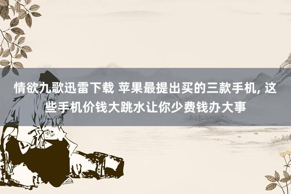 情欲九歌迅雷下载 苹果最提出买的三款手机， 这些手机价钱大跳水让你少费钱办大事