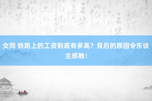 女同 铁路上的工资到底有多高？背后的原因令东谈主感触！