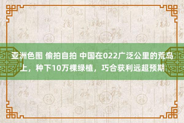 亚洲色图 偷拍自拍 中国在022广泛公里的荒岛上，种下10万棵绿植，巧合获利远超预期