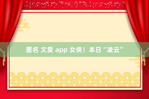 匿名 文爱 app 女侠！本日“凌云”