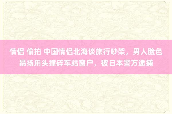 情侣 偷拍 中国情侣北海谈旅行吵架，男人脸色昂扬用头撞碎车站窗户，被日本警方逮捕